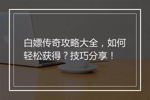 白嫖传奇攻略大全，如何轻松获得？技巧分享！