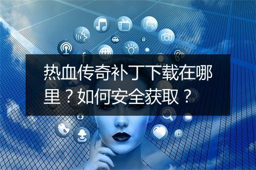 热血传奇补丁下载在哪里？如何安全获取？