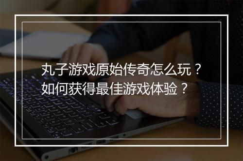 丸子游戏原始传奇怎么玩？如何获得最佳游戏体验？