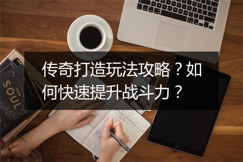传奇打造玩法攻略？如何快速提升战斗力？