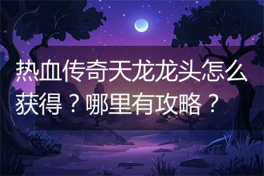 热血传奇天龙龙头怎么获得？哪里有攻略？