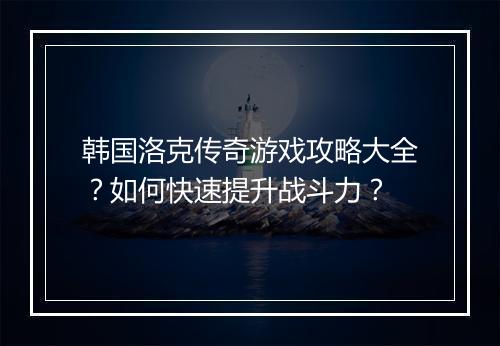 韩国洛克传奇游戏攻略大全?如何快速提升战斗力?