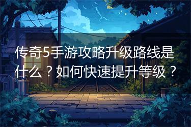 传奇5手游攻略升级路线是什么？如何快速提升等级？