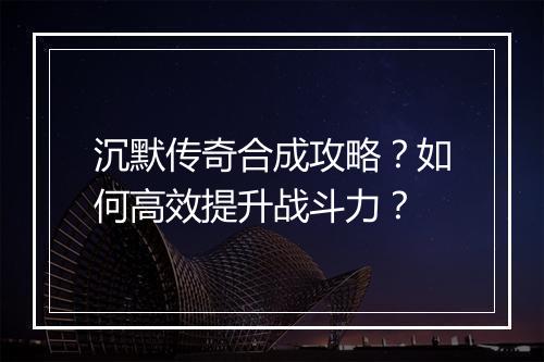 沉默传奇合成攻略？如何高效提升战斗力？