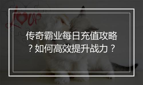 传奇霸业每日充值攻略？如何高效提升战力？