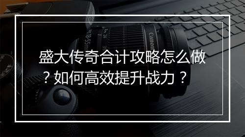 盛大传奇合计攻略怎么做？如何高效提升战力？
