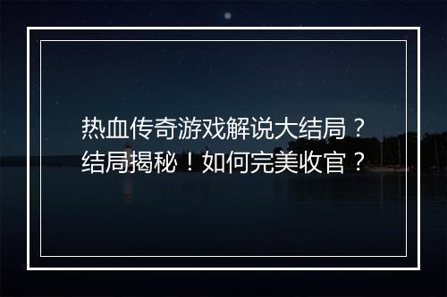 热血传奇游戏解说大结局？结局揭秘！如何完美收官？