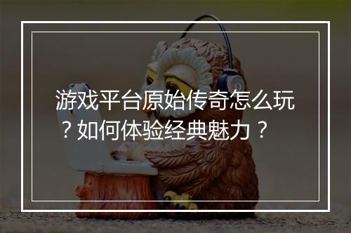 游戏平台原始传奇怎么玩？如何体验经典魅力？