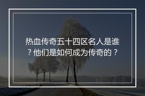热血传奇五十四区名人是谁？他们是如何成为传奇的？