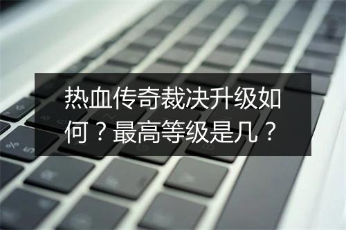 热血传奇裁决升级如何？最高等级是几？