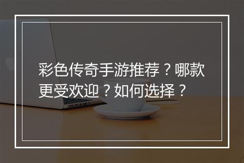 彩色传奇手游推荐？哪款更受欢迎？如何选择？