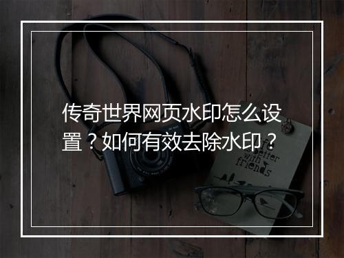 传奇世界网页水印怎么设置？如何有效去除水印？