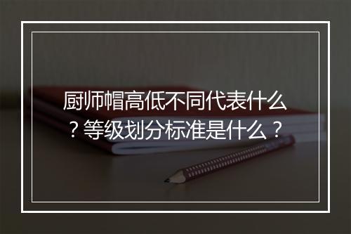 厨师帽高低不同代表什么？等级划分标准是什么？