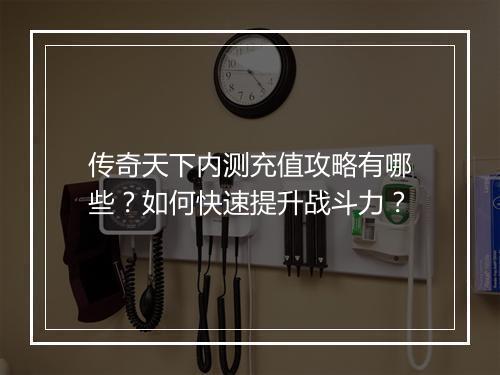 传奇天下内测充值攻略有哪些？如何快速提升战斗力？
