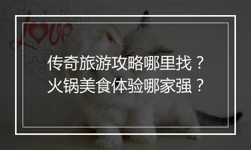 传奇旅游攻略哪里找？火锅美食体验哪家强？