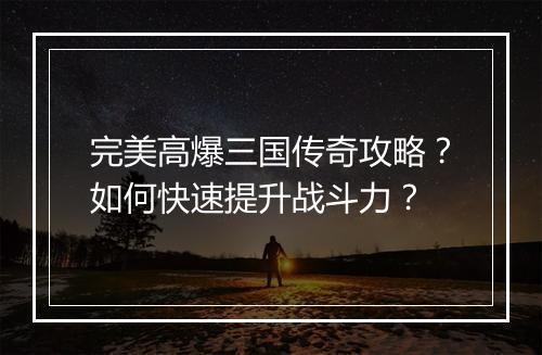 完美高爆三国传奇攻略？如何快速提升战斗力？