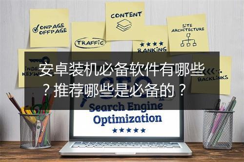 安卓装机必备软件有哪些？推荐哪些是必备的？