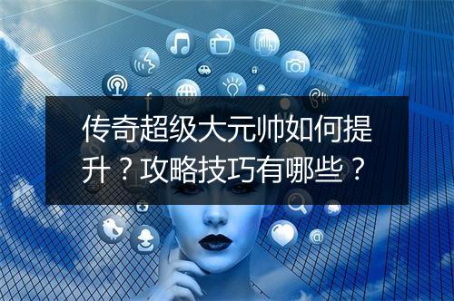 传奇超级大元帅如何提升？攻略技巧有哪些？