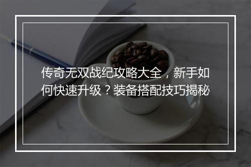 传奇无双战纪攻略大全，新手如何快速升级？装备搭配技巧揭秘