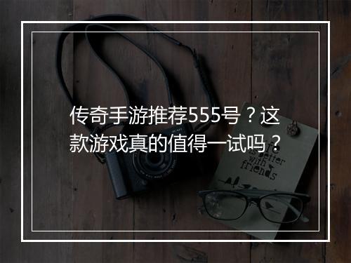 传奇手游推荐555号？这款游戏真的值得一试吗？