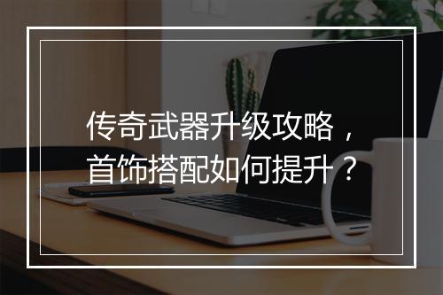 传奇武器升级攻略，首饰搭配如何提升？