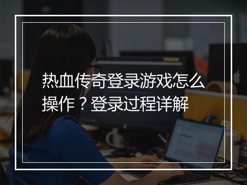 热血传奇登录游戏怎么操作？登录过程详解