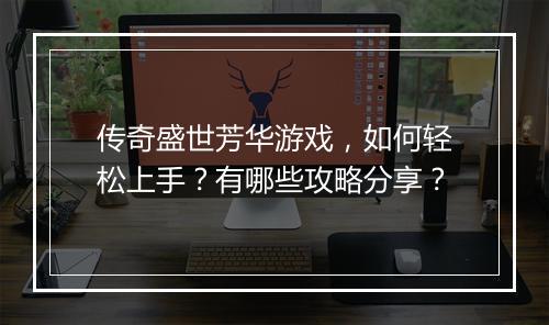 传奇盛世芳华游戏，如何轻松上手？有哪些攻略分享？