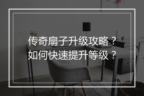 传奇扇子升级攻略？如何快速提升等级？
