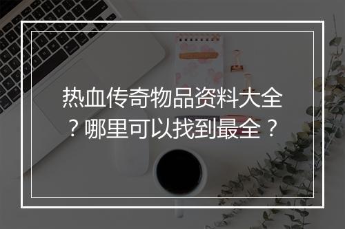 热血传奇物品资料大全？哪里可以找到最全？