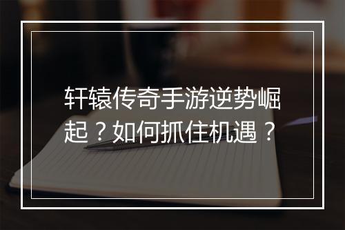 轩辕传奇手游逆势崛起？如何抓住机遇？