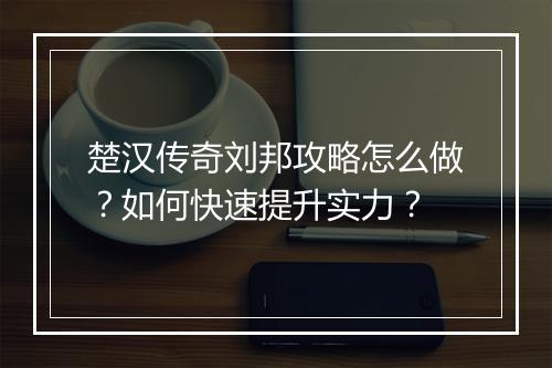 楚汉传奇刘邦攻略怎么做？如何快速提升实力？