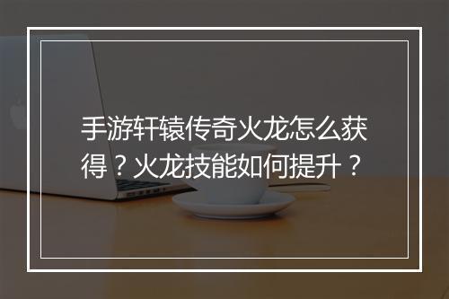 手游轩辕传奇火龙怎么获得？火龙技能如何提升？