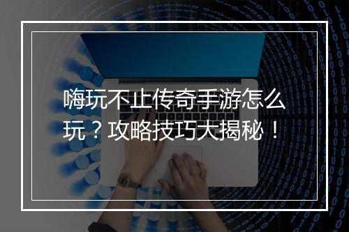 嗨玩不止传奇手游怎么玩？攻略技巧大揭秘！