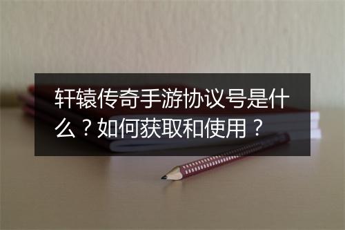 轩辕传奇手游协议号是什么？如何获取和使用？