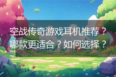 空战传奇游戏耳机推荐？哪款更适合？如何选择？