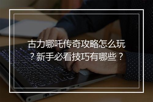 古力哪吒传奇攻略怎么玩？新手必看技巧有哪些？