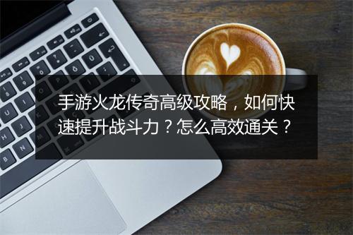 手游火龙传奇高级攻略，如何快速提升战斗力？怎么高效通关？
