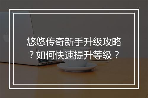 悠悠传奇新手升级攻略？如何快速提升等级？