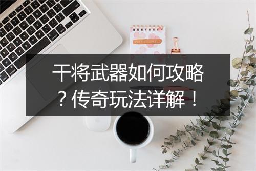 干将武器如何攻略？传奇玩法详解！