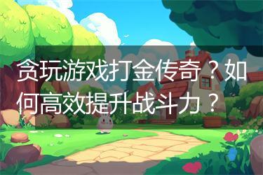 贪玩游戏打金传奇？如何高效提升战斗力？