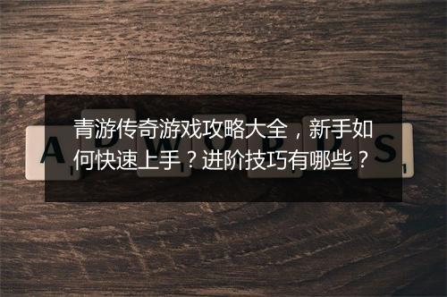 青游传奇游戏攻略大全，新手如何快速上手？进阶技巧有哪些？