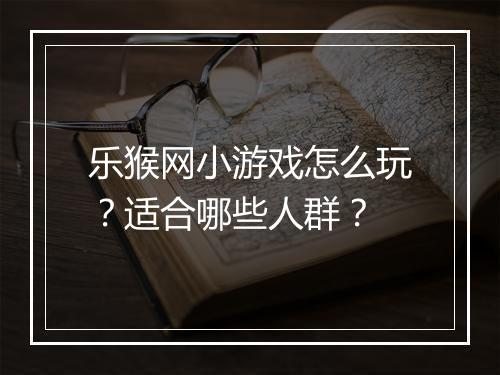 乐猴网小游戏怎么玩？适合哪些人群？