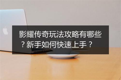 影耀传奇玩法攻略有哪些？新手如何快速上手？