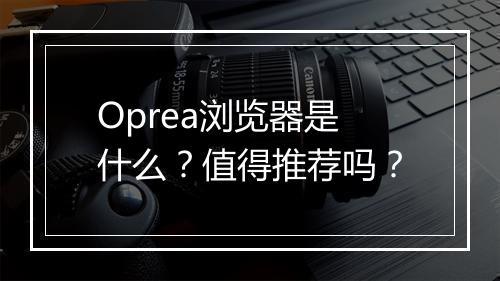 Oprea浏览器是什么？值得推荐吗？