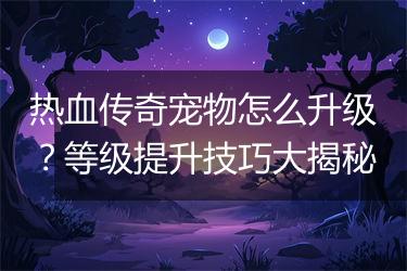 热血传奇宠物怎么升级？等级提升技巧大揭秘