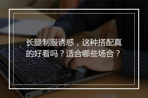 长腿制服诱惑，这种搭配真的好看吗？适合哪些场合？
