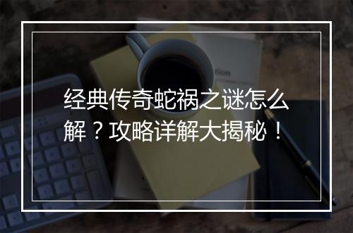 经典传奇蛇祸之谜怎么解？攻略详解大揭秘！