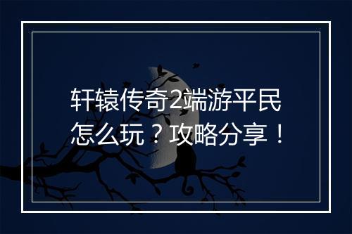 轩辕传奇2端游平民怎么玩？攻略分享！