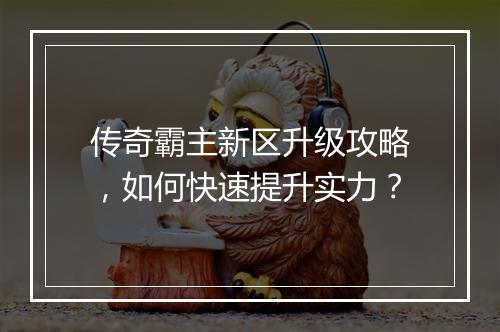 传奇霸主新区升级攻略，如何快速提升实力？