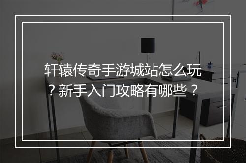 轩辕传奇手游城站怎么玩？新手入门攻略有哪些？